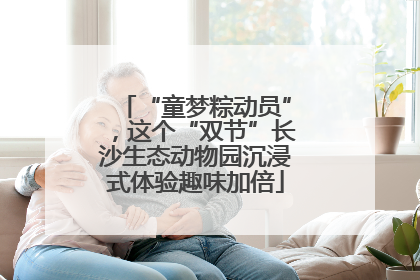 “童梦粽动员”，这个“双节”长沙生态动物园沉浸式体验趣味加倍