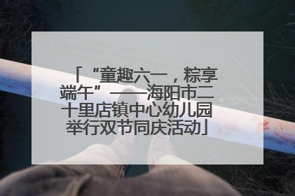 “童趣六一，粽享端午”——海阳市二十里店镇中心幼儿园举行双节同庆活动