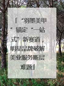 “羽墨美甲”锚定“一站式”新赛道，明星品牌破解美业服务断层难题