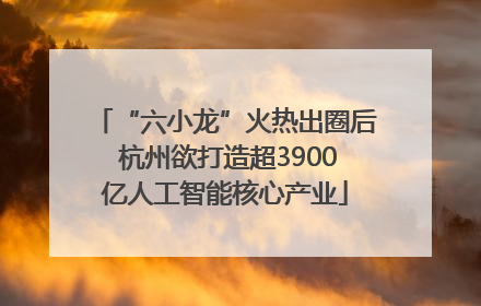 “六小龙”火热出圈后 杭州欲打造超3900亿人工智能核心产业