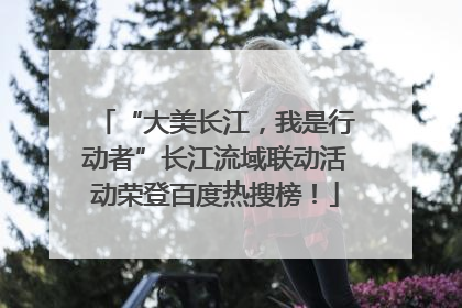 “大美长江，我是行动者”长江流域联动活动荣登百度热搜榜！