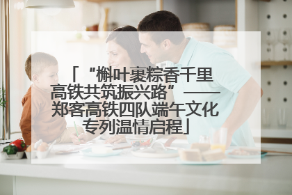 “槲叶裹粽香千里 高铁共筑振兴路”——郑客高铁四队端午文化专列温情启程