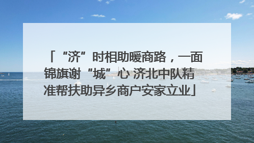 “济”时相助暖商路，一面锦旗谢“城”心 济北中队精准帮扶助异乡商户安家立业
