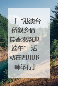 “港澳台侨叙乡情 粽香漆韵迎端午” 活动在四川邛崃举行