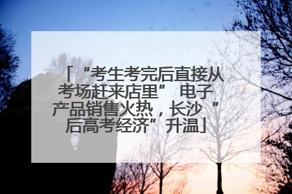 “考生考完后直接从考场赶来店里” 电子产品销售火热，长沙“后高考经济”升温