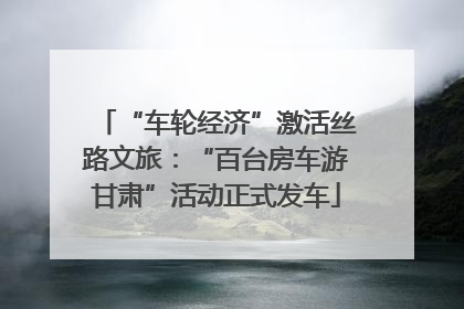“车轮经济”激活丝路文旅：“百台房车游甘肃”活动正式发车