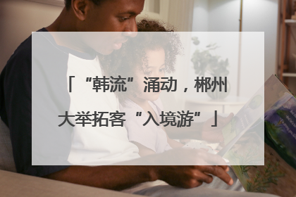 “韩流”涌动，郴州大举拓客“入境游”
