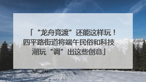 “龙舟竞渡”还能这样玩！四平路街道将端午民俗和科技潮玩“调”出这些创意