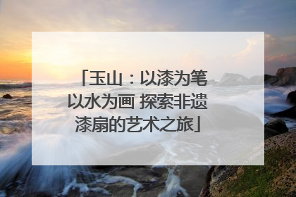 玉山：以漆为笔 以水为画 探索非遗漆扇的艺术之旅