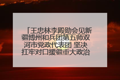 王忠林李殿勋会见新疆博州和兵团第五师双河市党政代表团 坚决扛牢对口援疆重大政治责任 推动双方实现优势互补务实合作