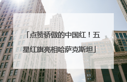 点赞骄傲的中国红！五星红旗亮相哈萨克斯坦