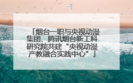 烟台一职与央视动漫集团、腾讯烟台新工科研究院共建“央视动漫产教融合实践中心”