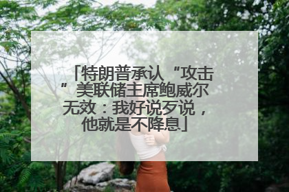 特朗普承认“攻击”美联储主席鲍威尔无效：我好说歹说，他就是不降息