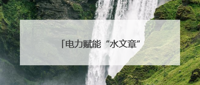 电力赋能“水文章” 清凉甘泉润民生