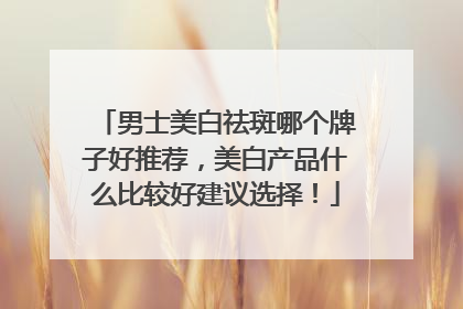 男士美白祛斑哪个牌子好推荐，美白产品什么比较好建议选择！