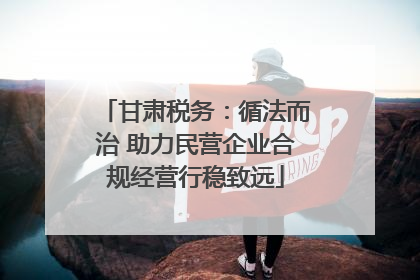 甘肃税务：循法而治 助力民营企业合规经营行稳致远