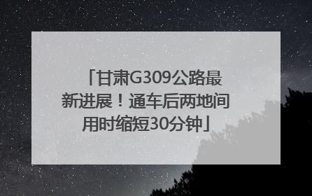 甘肃G309公路最新进展！通车后两地间用时缩短30分钟