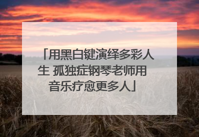 用黑白键演绎多彩人生 孤独症钢琴老师用音乐疗愈更多人