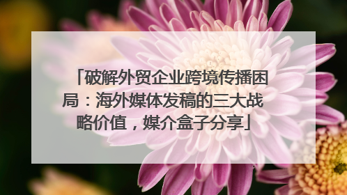 破解外贸企业跨境传播困局：海外媒体发稿的三大战略价值，媒介盒子分享