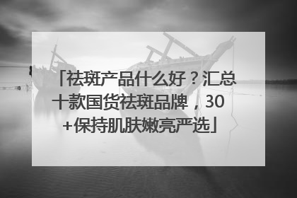祛斑产品什么好？汇总十款国货祛斑品牌，30+保持肌肤嫩亮严选