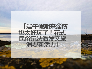 端午假期来淄博也太好玩了！花式民俗玩法激发文旅消费新活力
