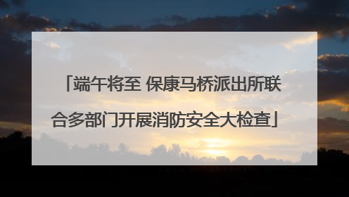 端午将至 保康马桥派出所联合多部门开展消防安全大检查