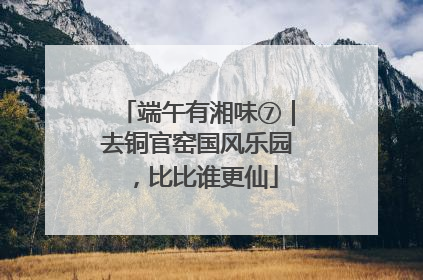 端午有湘味⑦｜去铜官窑国风乐园，比比谁更仙