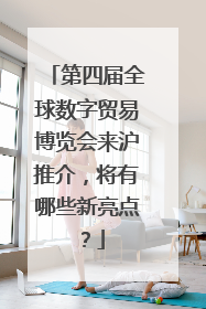 第四届全球数字贸易博览会来沪推介，将有哪些新亮点？