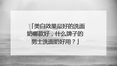 美白效果最好的洗面奶哪款好，什么牌子的男士洗面奶好用？