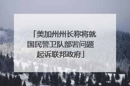 美加州州长称将就国民警卫队部署问题起诉联邦政府