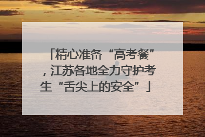 精心准备“高考餐”，江苏各地全力守护考生“舌尖上的安全”