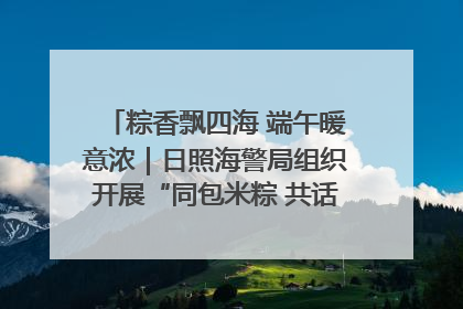 粽香飘四海 端午暖意浓｜日照海警局组织开展“同包米粽 共话端午”系列活动