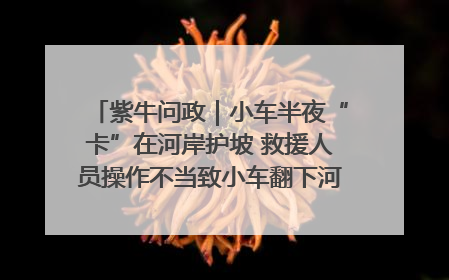 紫牛问政｜小车半夜“卡”在河岸护坡 救援人员操作不当致小车翻下河，然后直接走人了