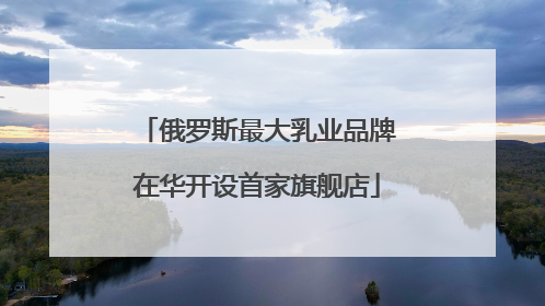 俄罗斯最大乳业品牌在华开设首家旗舰店