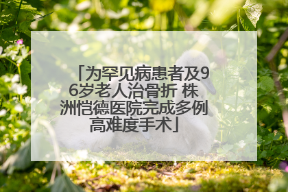 为罕见病患者及96岁老人治骨折 株洲恺德医院完成多例高难度手术