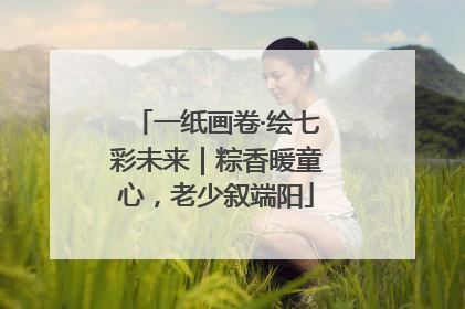 一纸画卷·绘七彩未来｜粽香暖童心，老少叙端阳