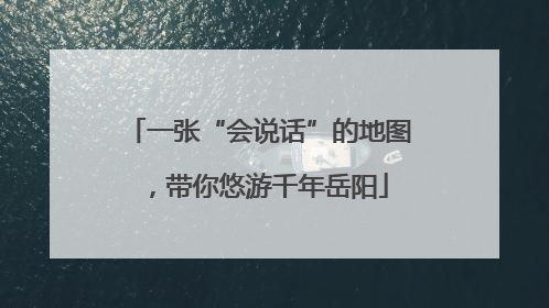 一张“会说话”的地图，带你悠游千年岳阳