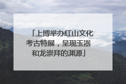 上博举办红山文化考古特展，呈现玉器和龙崇拜的渊源