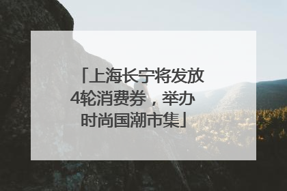 上海长宁将发放4轮消费券，举办时尚国潮市集