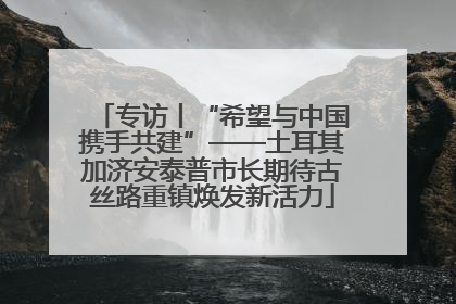 专访丨“希望与中国携手共建”——土耳其加济安泰普市长期待古丝路重镇焕发新活力