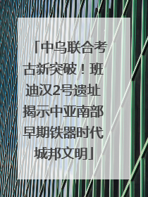 中乌联合考古新突破！班迪汉2号遗址揭示中亚南部早期铁器时代城邦文明