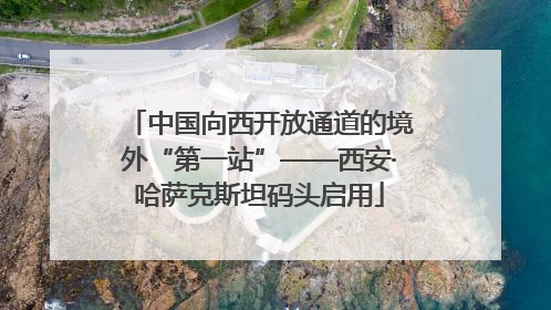 中国向西开放通道的境外“第一站”——西安·哈萨克斯坦码头启用