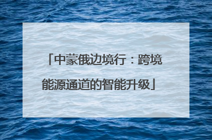 中蒙俄边境行：跨境能源通道的智能升级