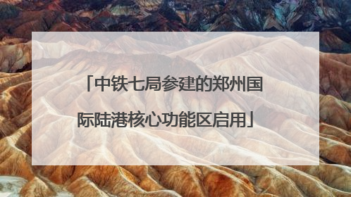 中铁七局参建的郑州国际陆港核心功能区启用