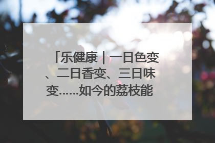 乐健康｜一日色变、二日香变、三日味变……如今的荔枝能存放多久？