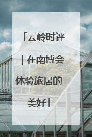 云岭时评｜在南博会体验旅居的美好