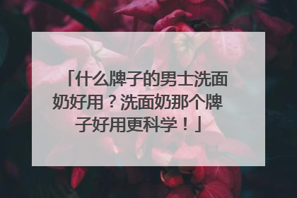 什么牌子的男士洗面奶好用？洗面奶那个牌子好用更科学！