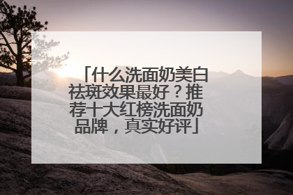 什么洗面奶美白祛斑效果最好？推荐十大红榜洗面奶品牌，真实好评
