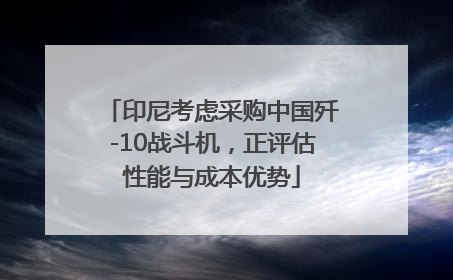 印尼考虑采购中国歼-10战斗机，正评估性能与成本优势