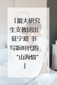 厦大研究生支教团出征宁夏 书写新时代的“山海情”
